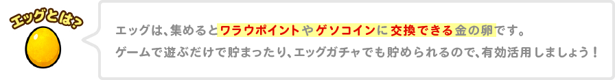 エッグは、集めるとワラウポイントやゲソコインに交換できる金の卵です