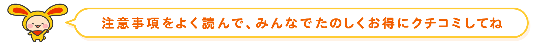 注意事項をよく読んで、みんなでたのしくお得にクチコミしてね！