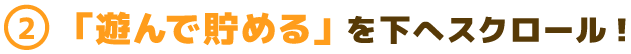 (2)「遊んで貯める」を下へスクロール!