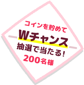 コインを貯めて「Wチャンス」抽選で当たる200名様
